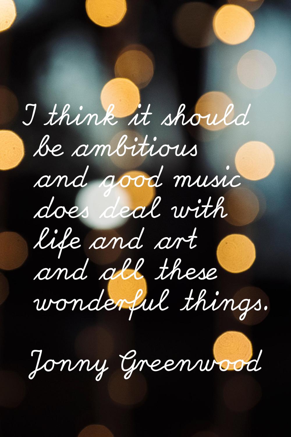 I think it should be ambitious and good music does deal with life and art and all these wonderful t