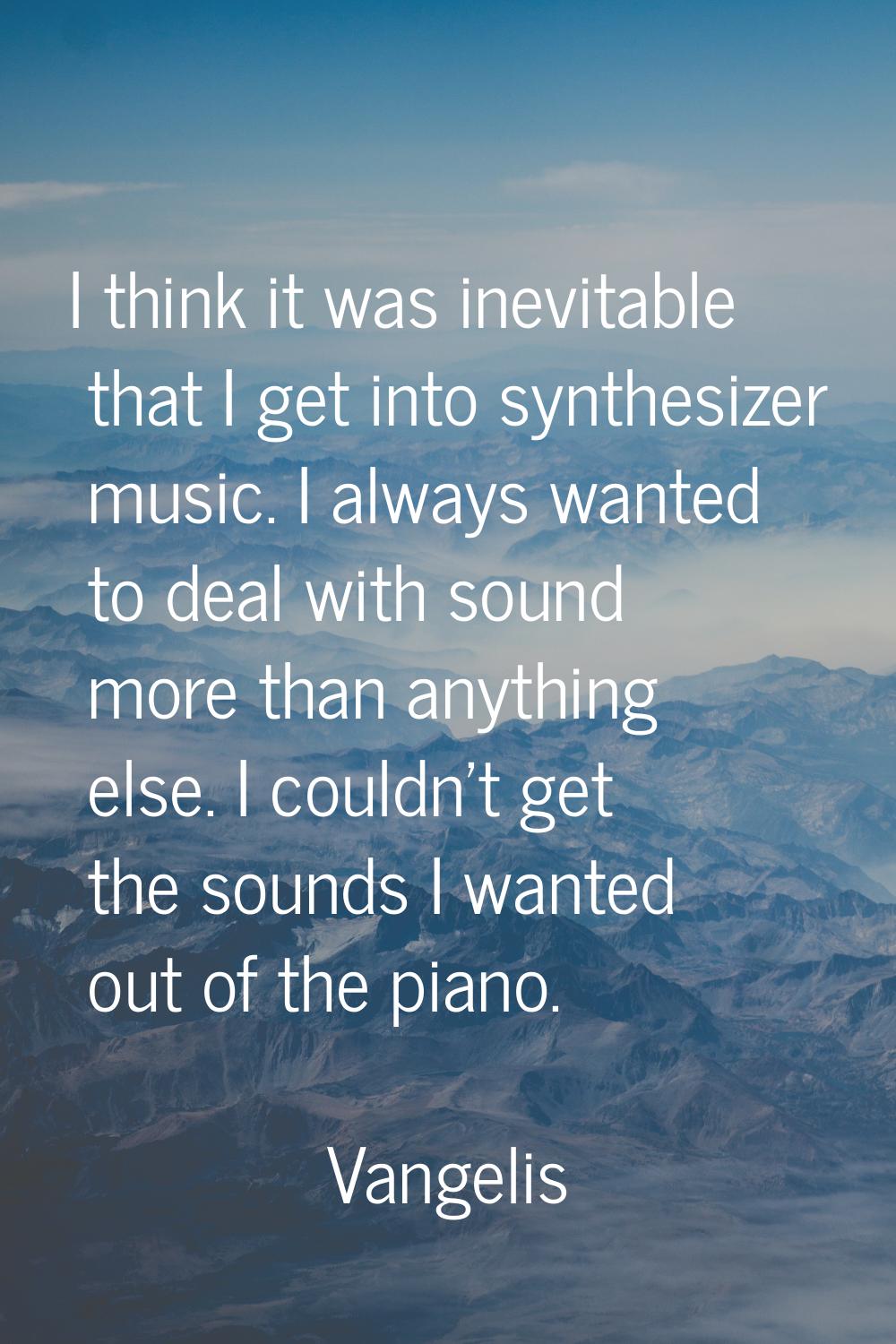 I think it was inevitable that I get into synthesizer music. I always wanted to deal with sound mor