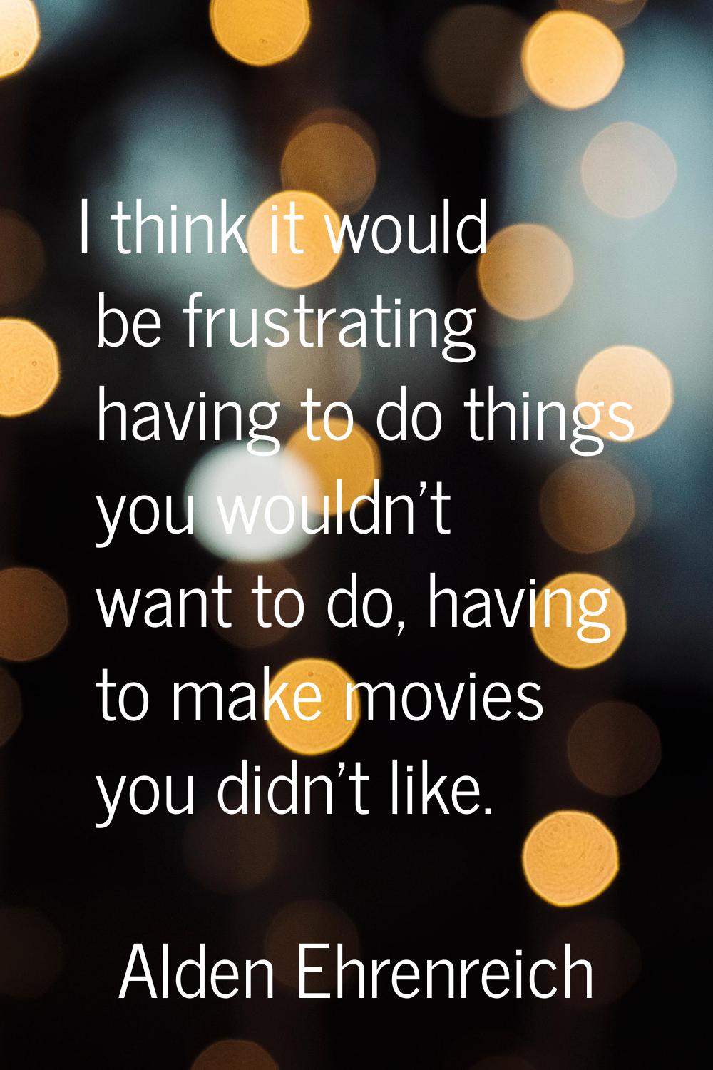 I think it would be frustrating having to do things you wouldn't want to do, having to make movies 