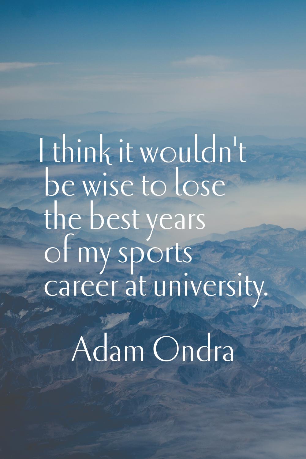 I think it wouldn't be wise to lose the best years of my sports career at university.