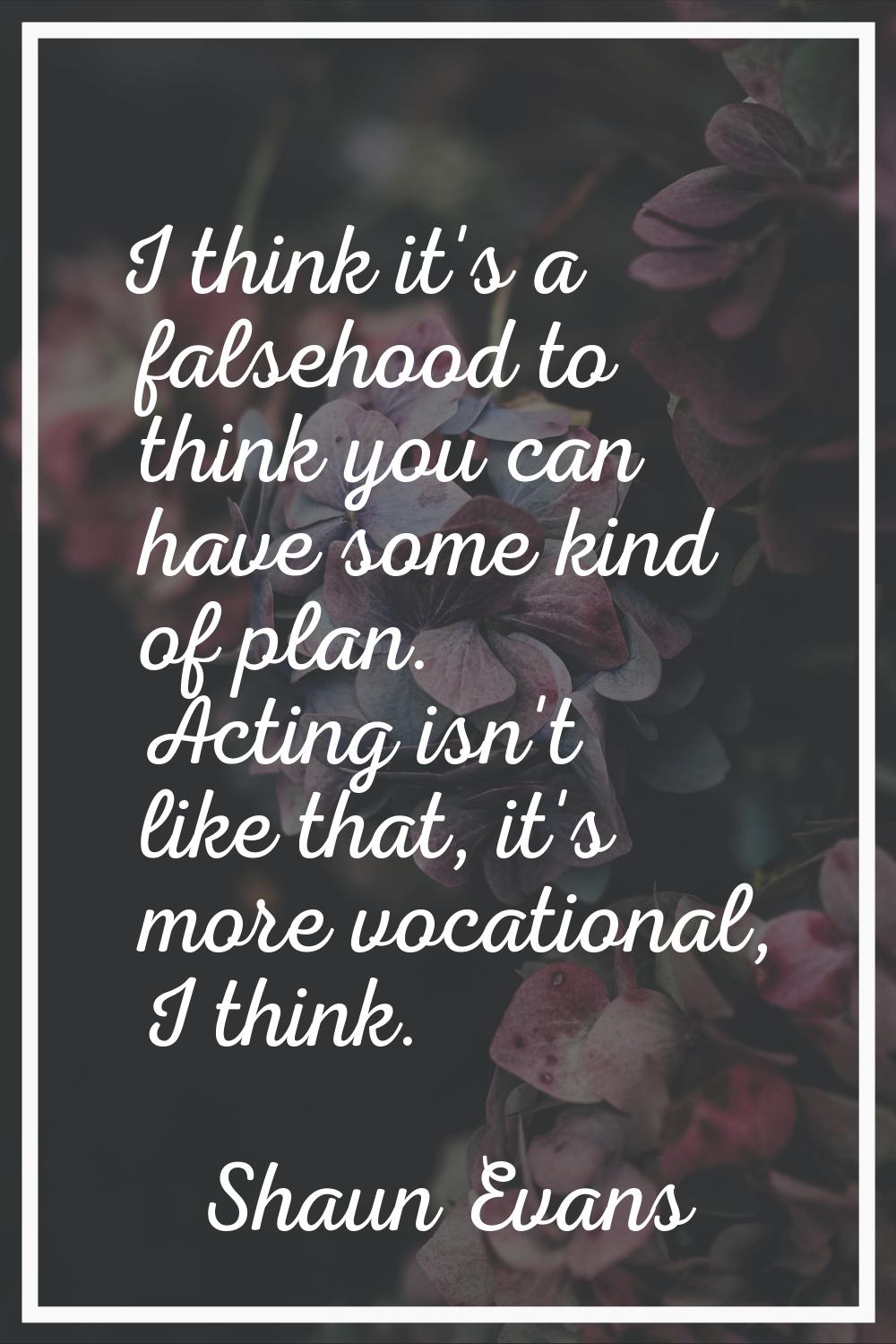 I think it's a falsehood to think you can have some kind of plan. Acting isn't like that, it's more