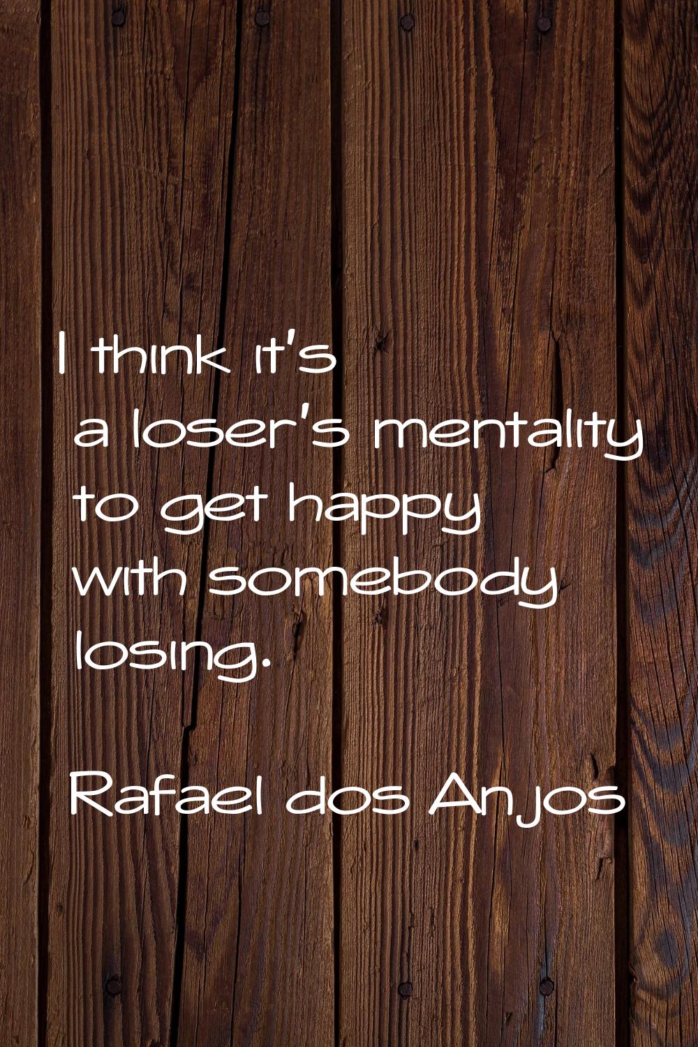 I think it's a loser's mentality to get happy with somebody losing.