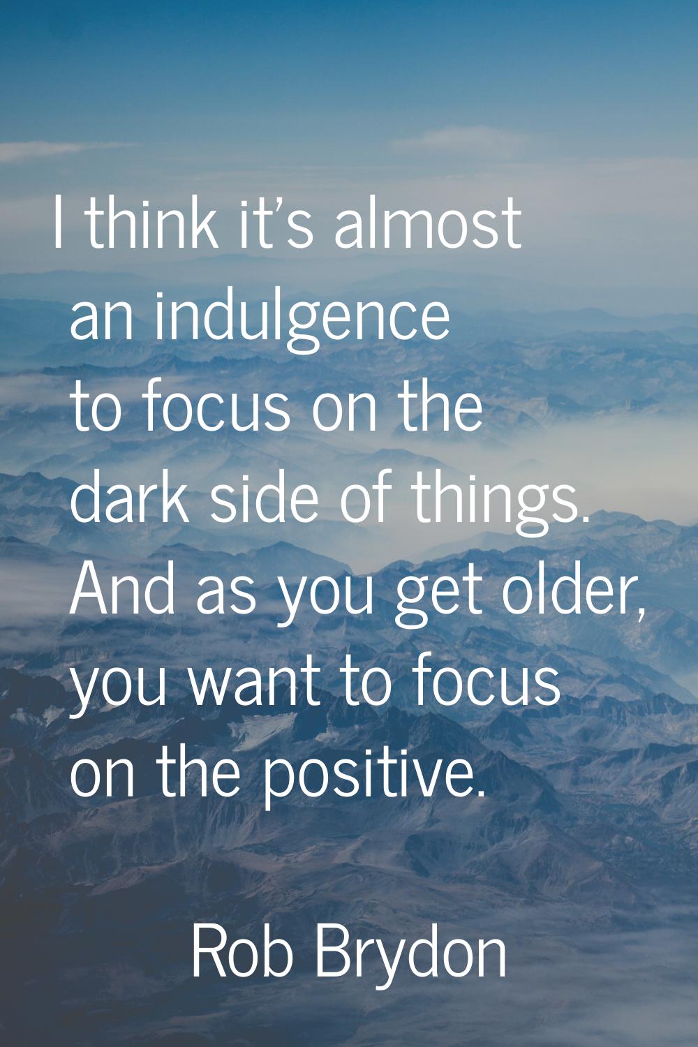 I think it's almost an indulgence to focus on the dark side of things. And as you get older, you wa
