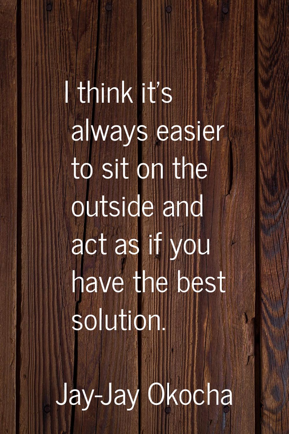 I think it's always easier to sit on the outside and act as if you have the best solution.