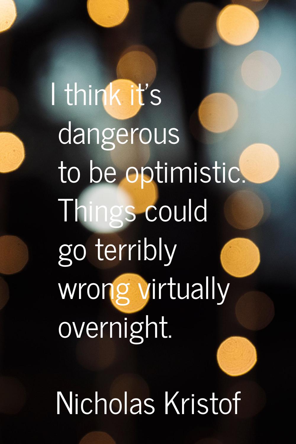 I think it's dangerous to be optimistic. Things could go terribly wrong virtually overnight.