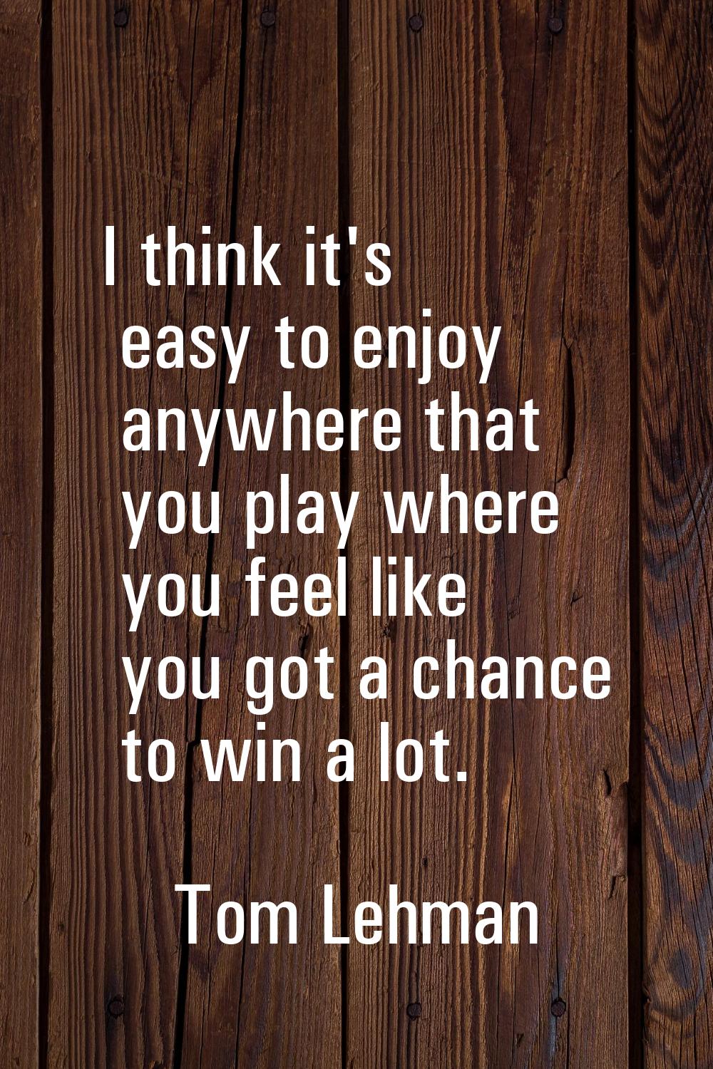 I think it's easy to enjoy anywhere that you play where you feel like you got a chance to win a lot
