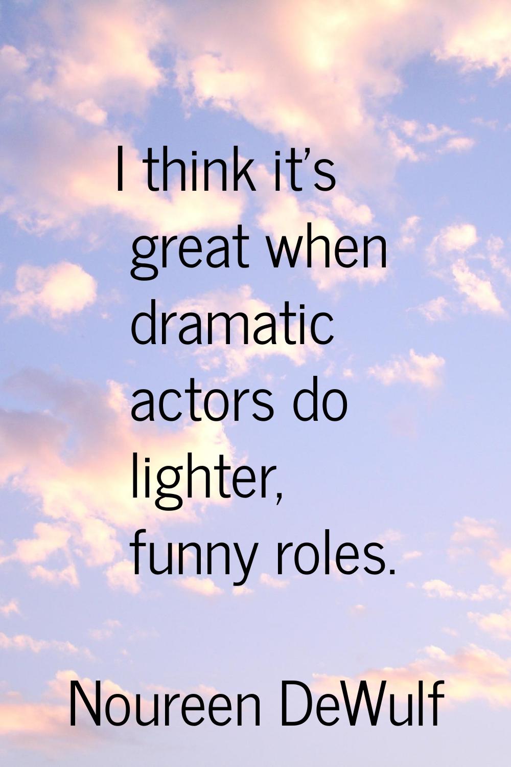 I think it's great when dramatic actors do lighter, funny roles.
