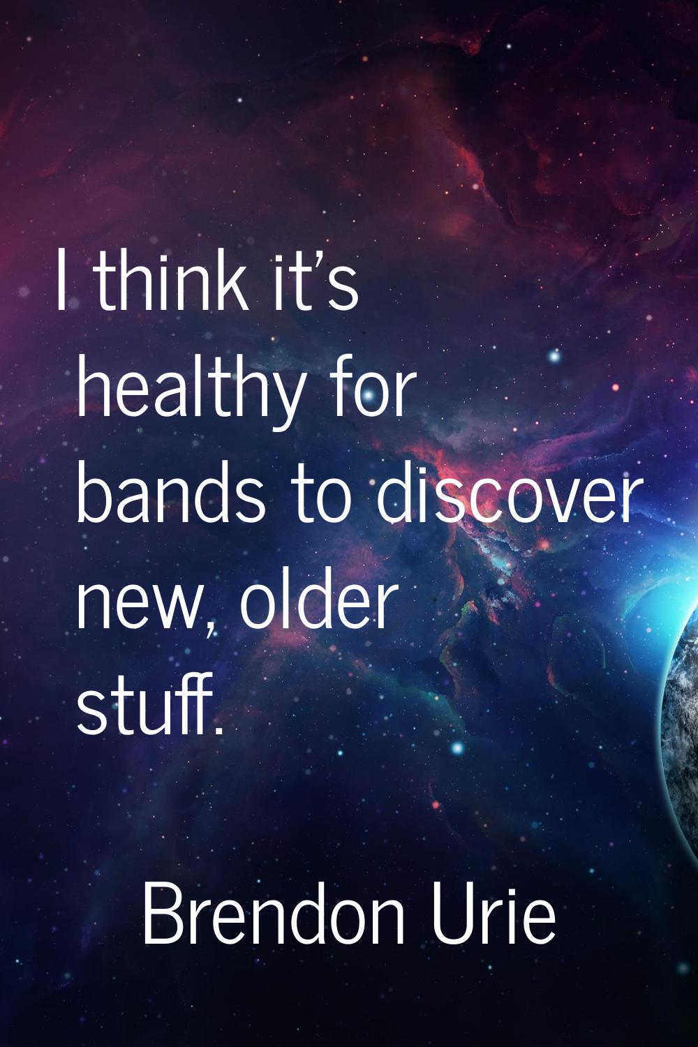 I think it's healthy for bands to discover new, older stuff.