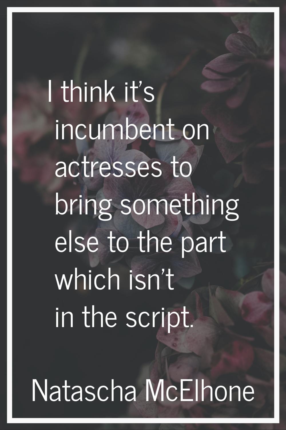I think it's incumbent on actresses to bring something else to the part which isn't in the script.