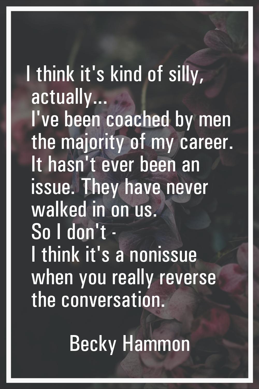 I think it's kind of silly, actually... I've been coached by men the majority of my career. It hasn