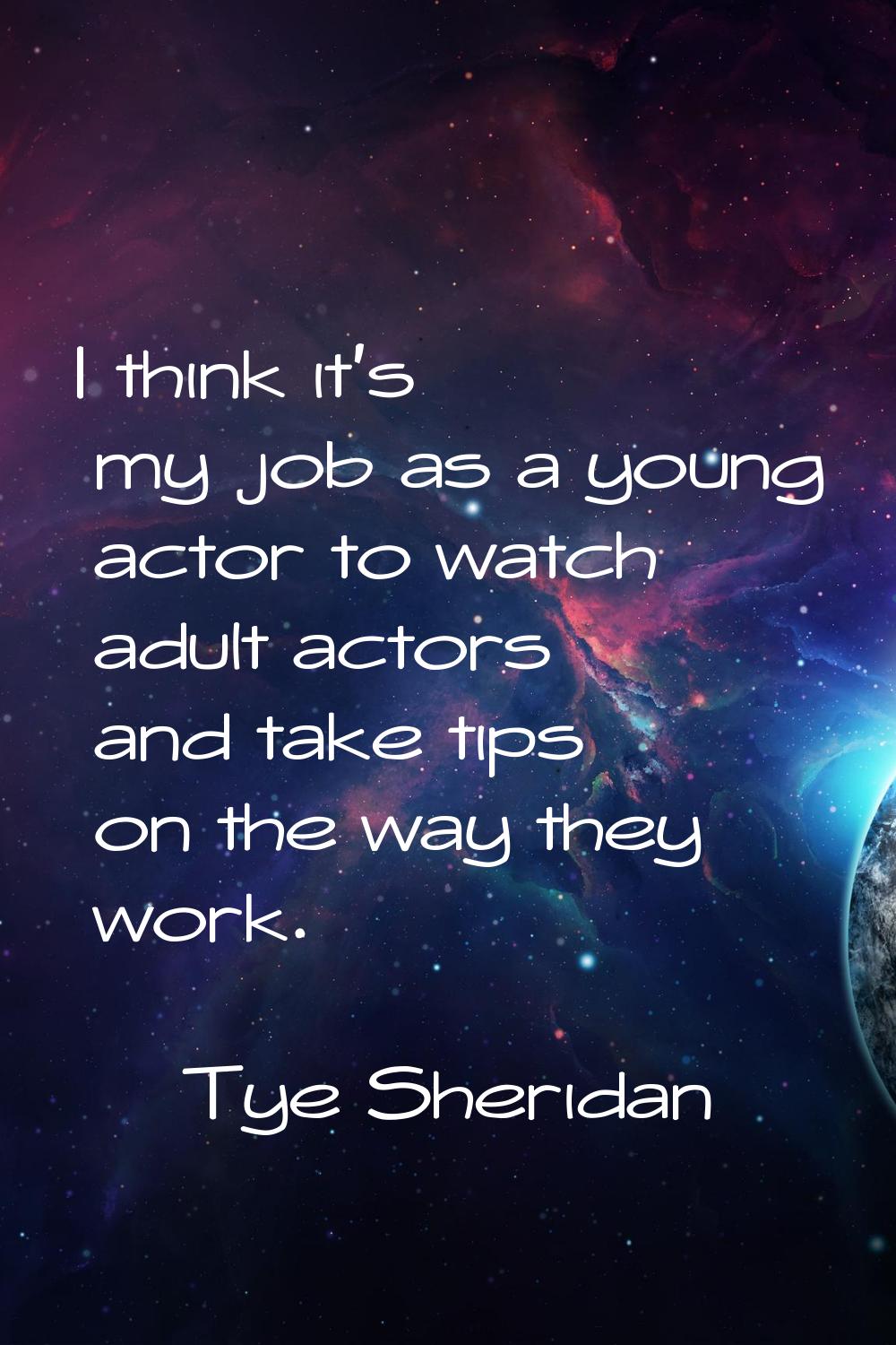 I think it's my job as a young actor to watch adult actors and take tips on the way they work.