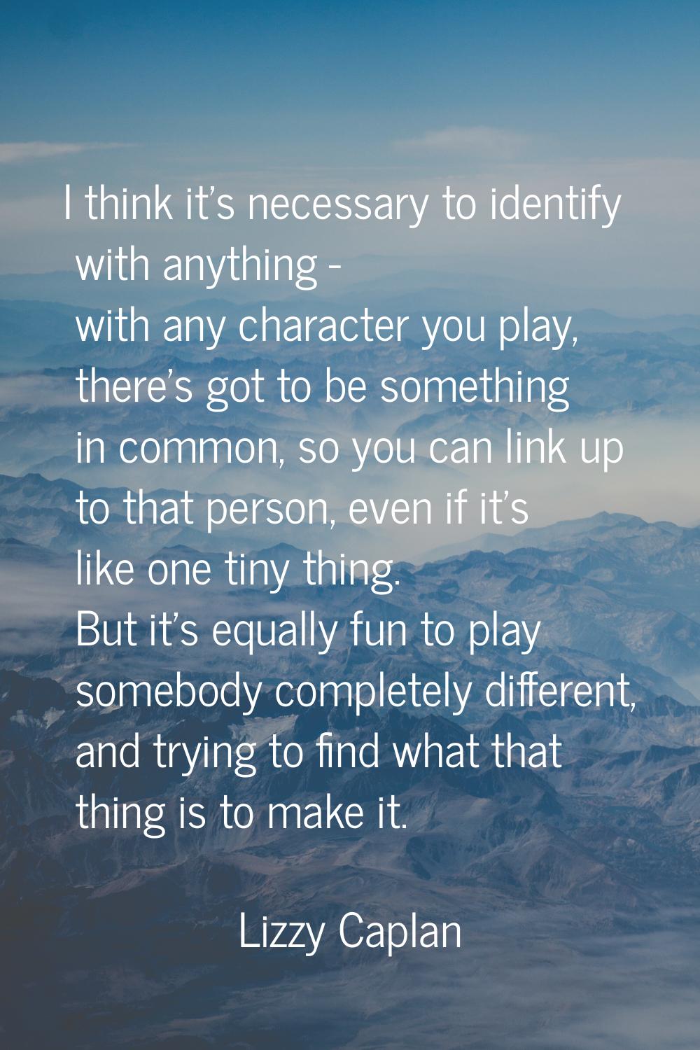 I think it's necessary to identify with anything - with any character you play, there's got to be s