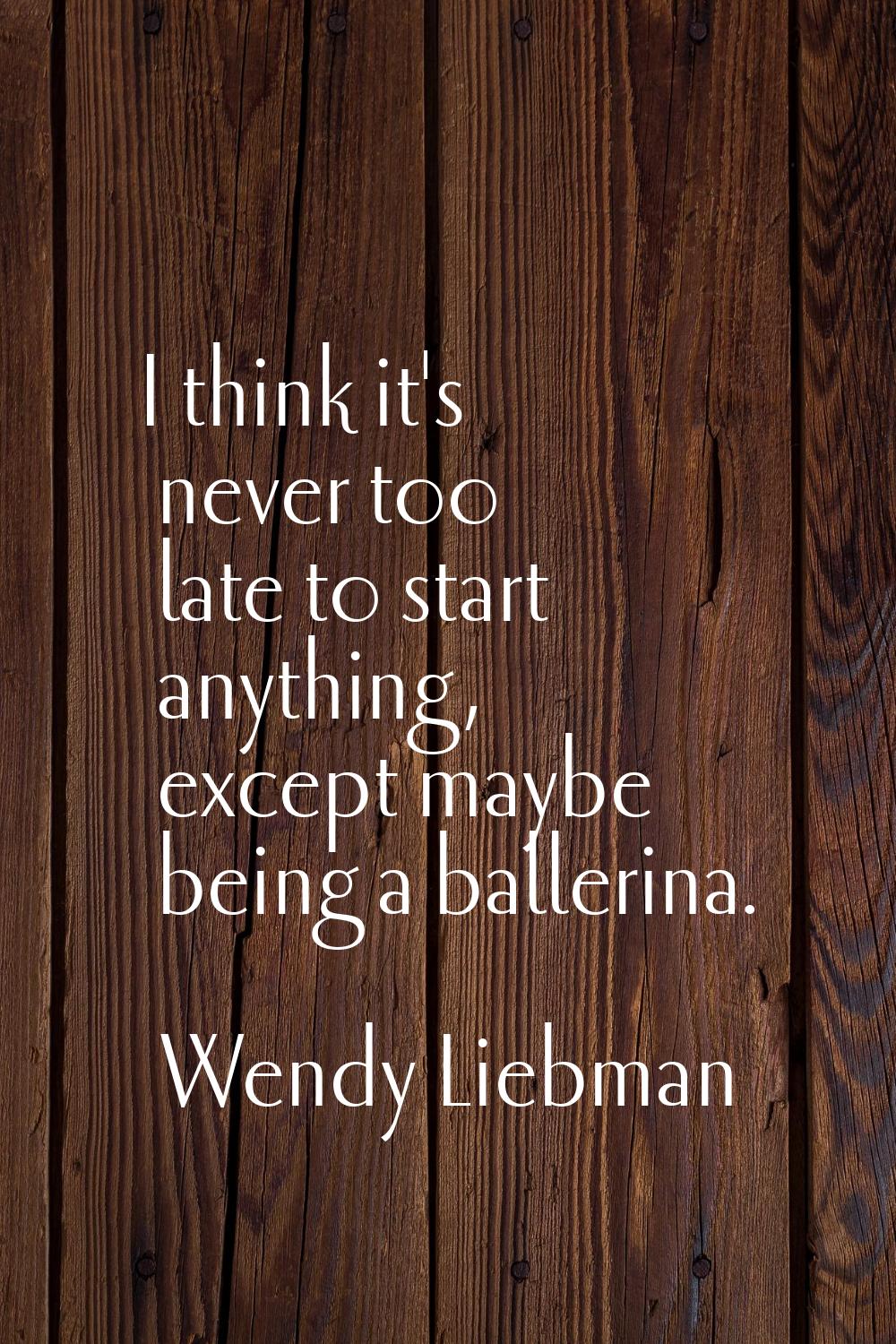 I think it's never too late to start anything, except maybe being a ballerina.