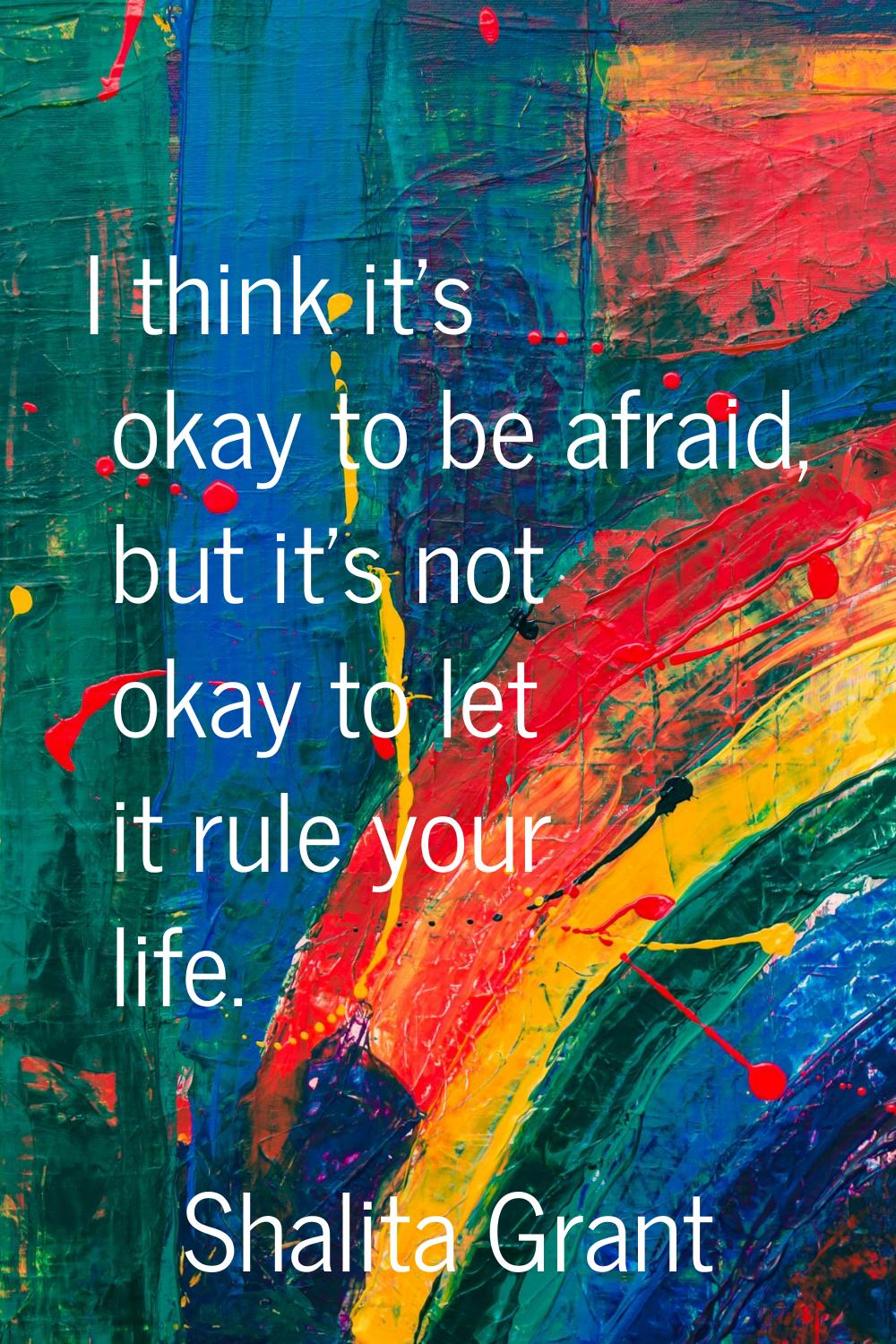 I think it's okay to be afraid, but it's not okay to let it rule your life.