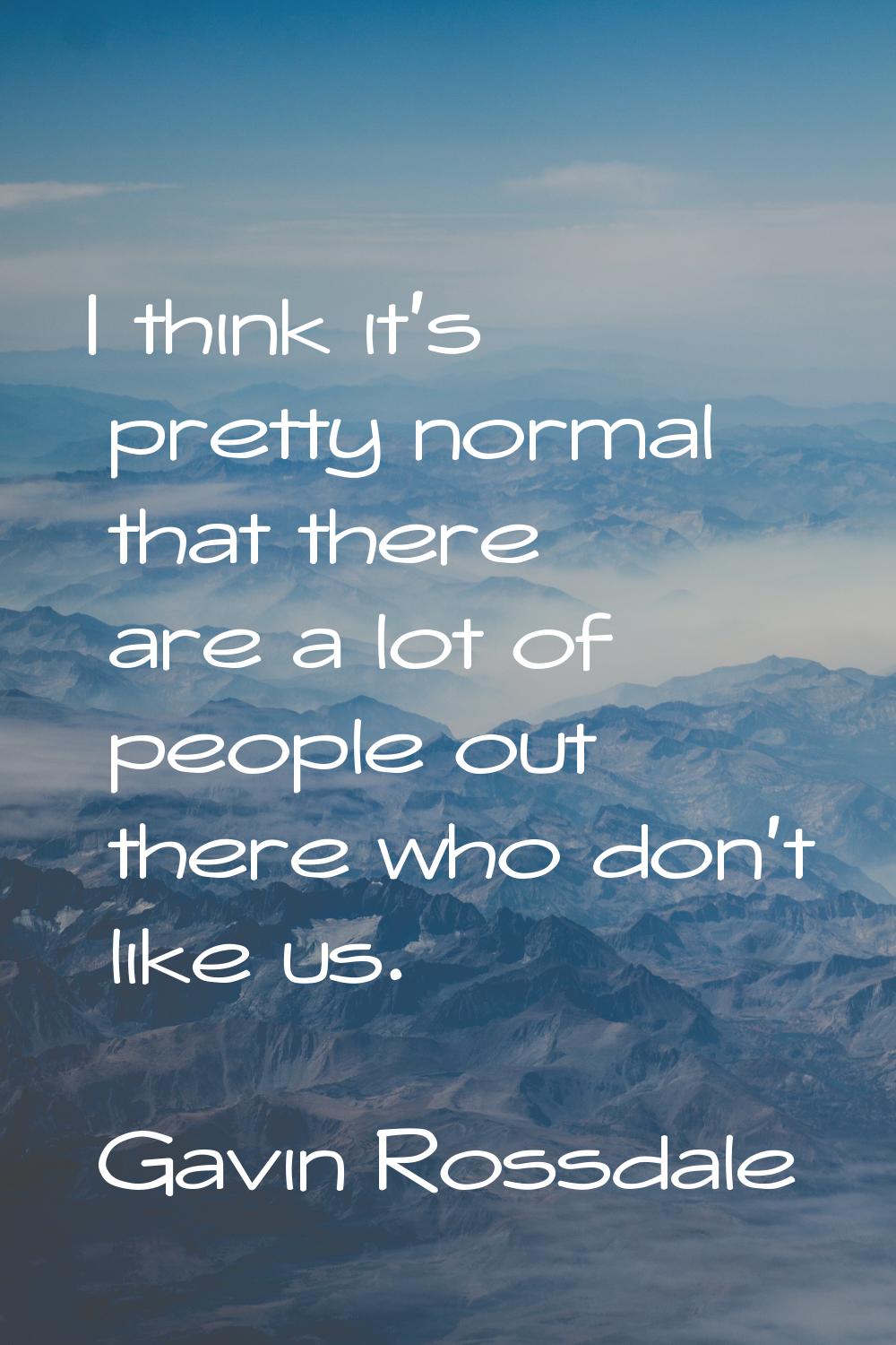 I think it's pretty normal that there are a lot of people out there who don't like us.