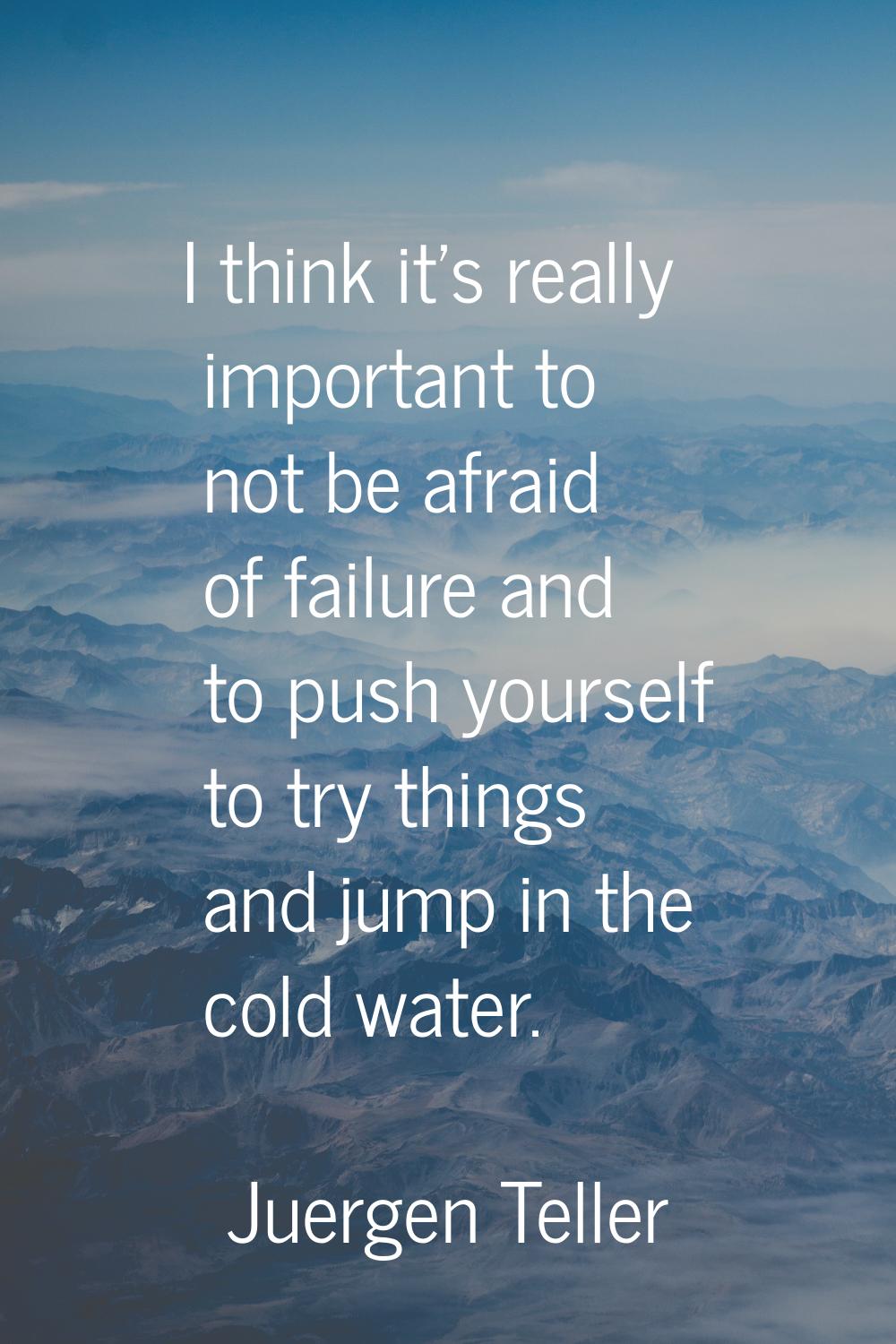 I think it's really important to not be afraid of failure and to push yourself to try things and ju