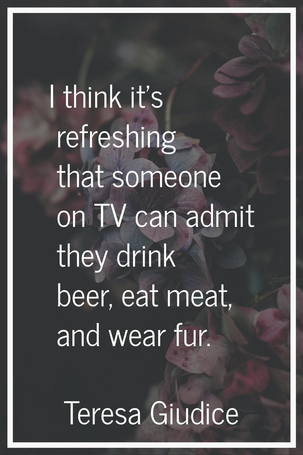 I think it's refreshing that someone on TV can admit they drink beer, eat meat, and wear fur.