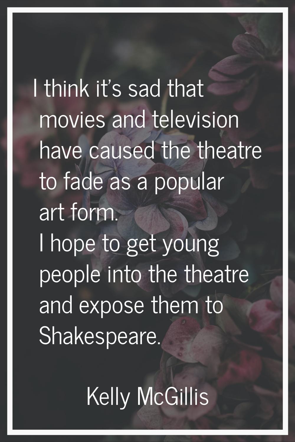 I think it's sad that movies and television have caused the theatre to fade as a popular art form. 