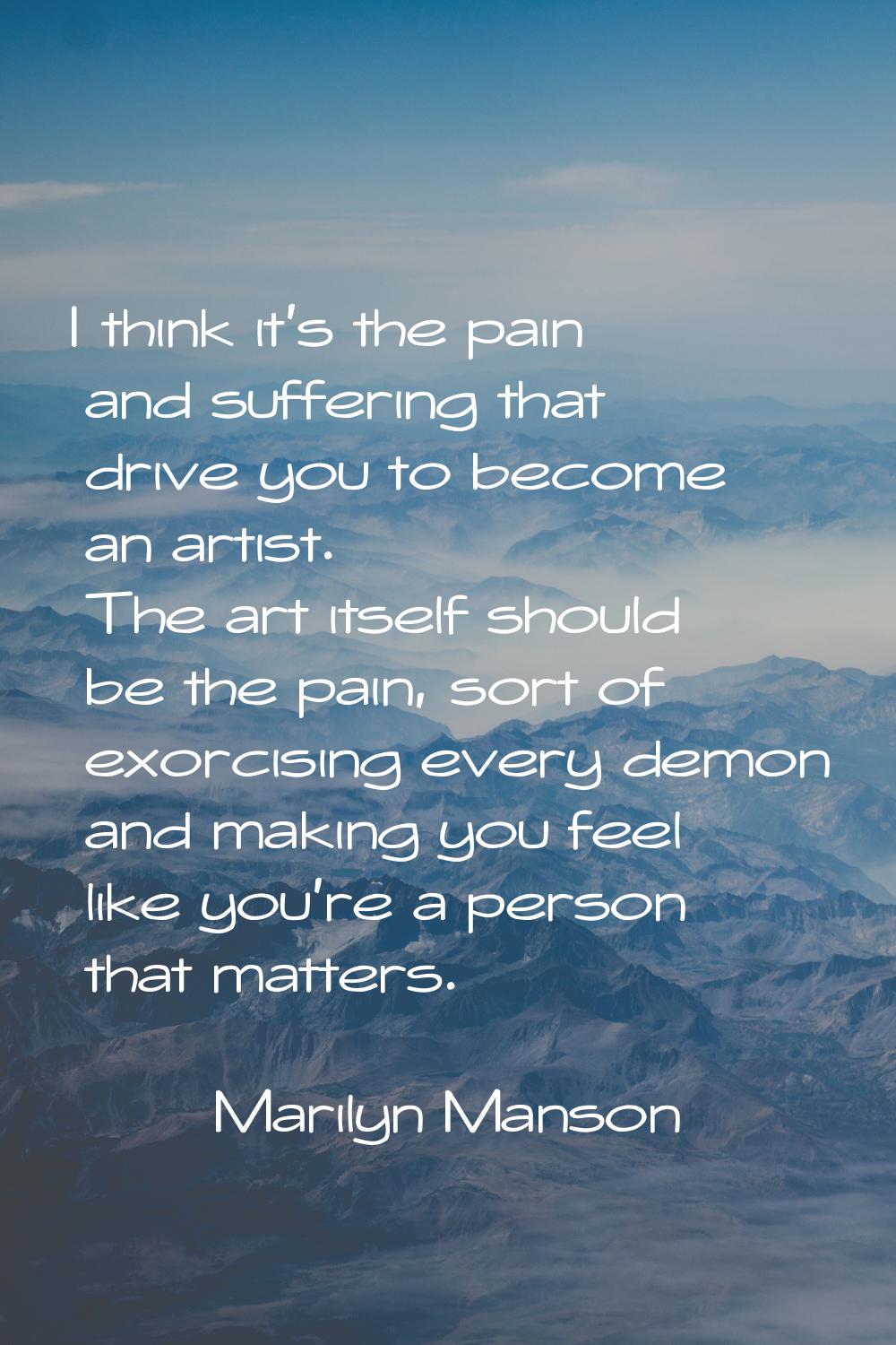 I think it's the pain and suffering that drive you to become an artist. The art itself should be th