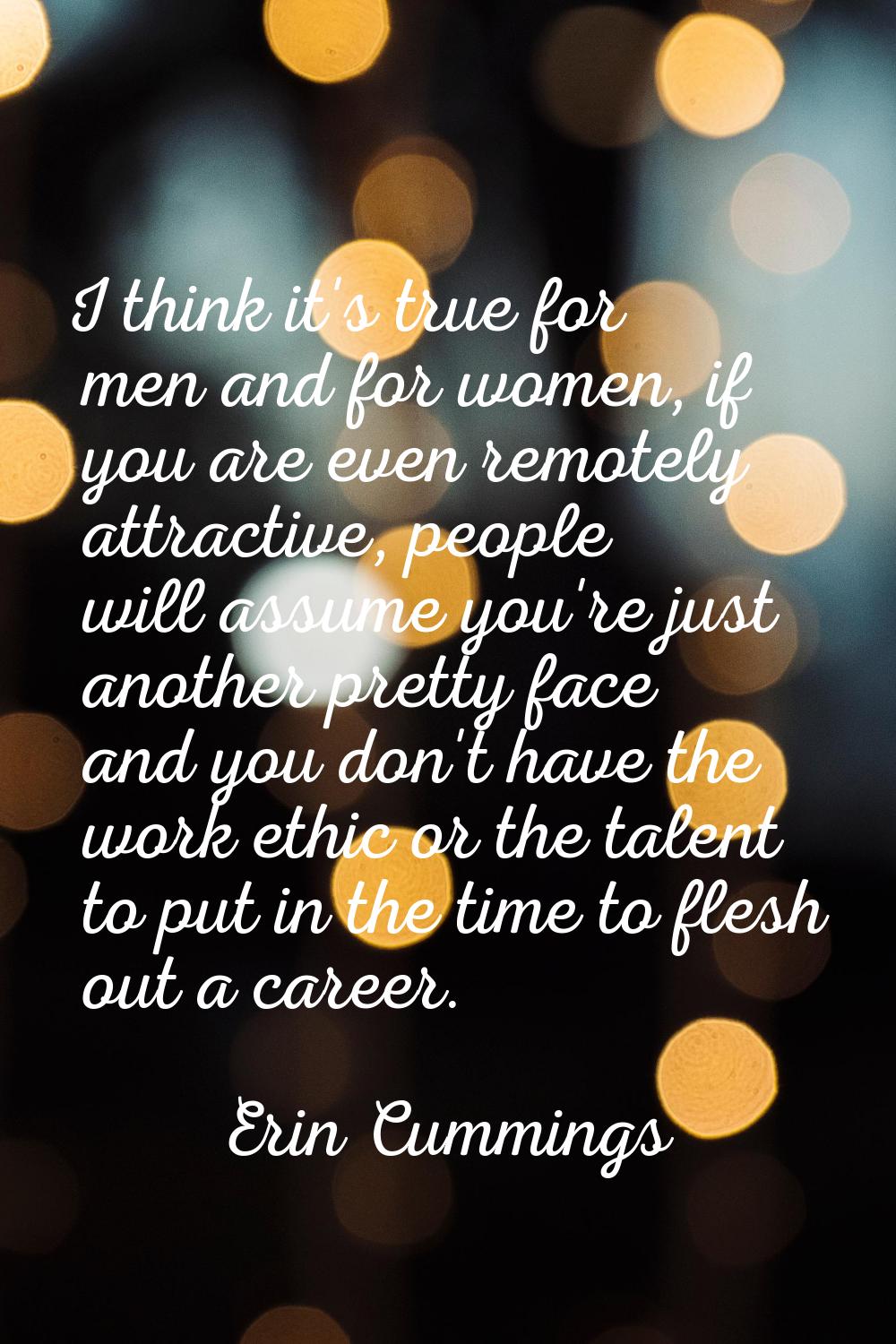 I think it's true for men and for women, if you are even remotely attractive, people will assume yo