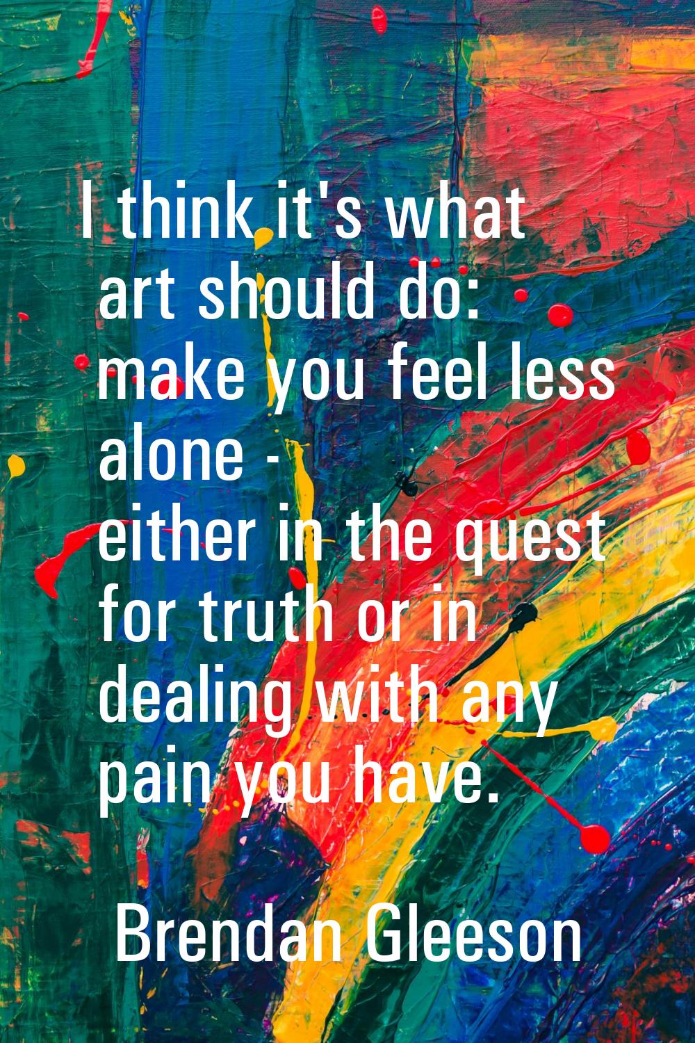 I think it's what art should do: make you feel less alone - either in the quest for truth or in dea