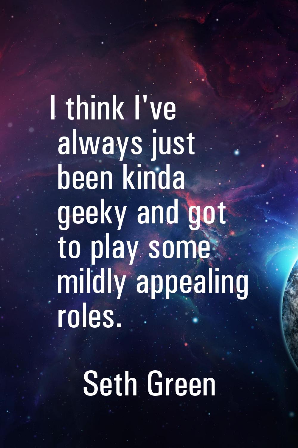 I think I've always just been kinda geeky and got to play some mildly appealing roles.
