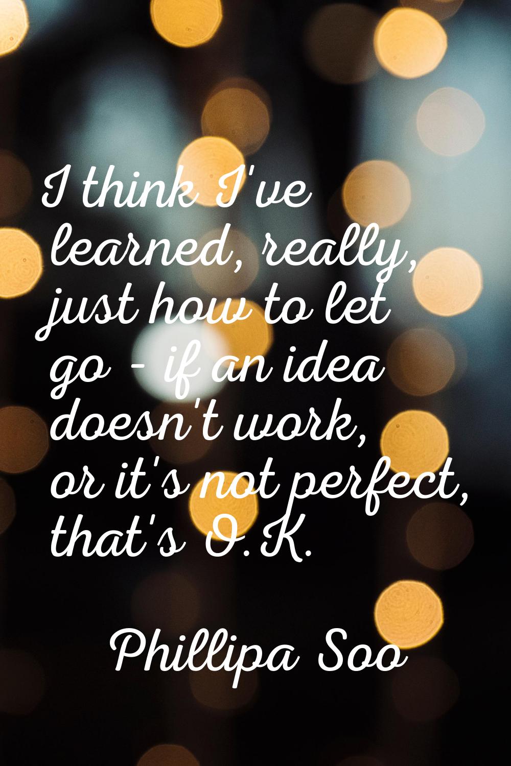 I think I've learned, really, just how to let go - if an idea doesn't work, or it's not perfect, th
