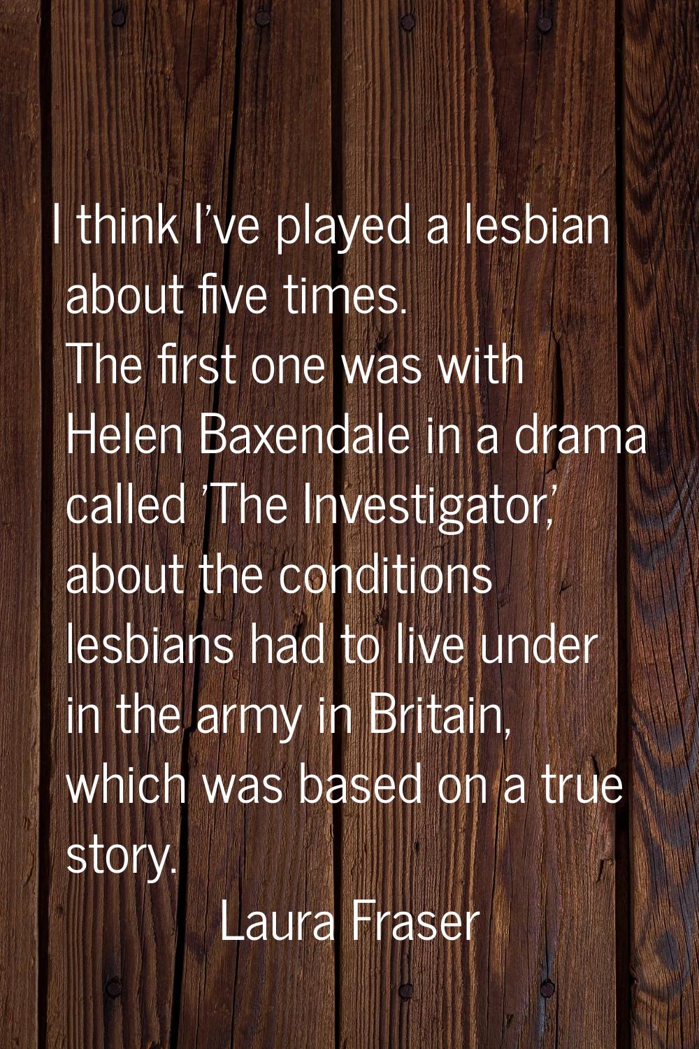I think I've played a lesbian about five times. The first one was with Helen Baxendale in a drama c