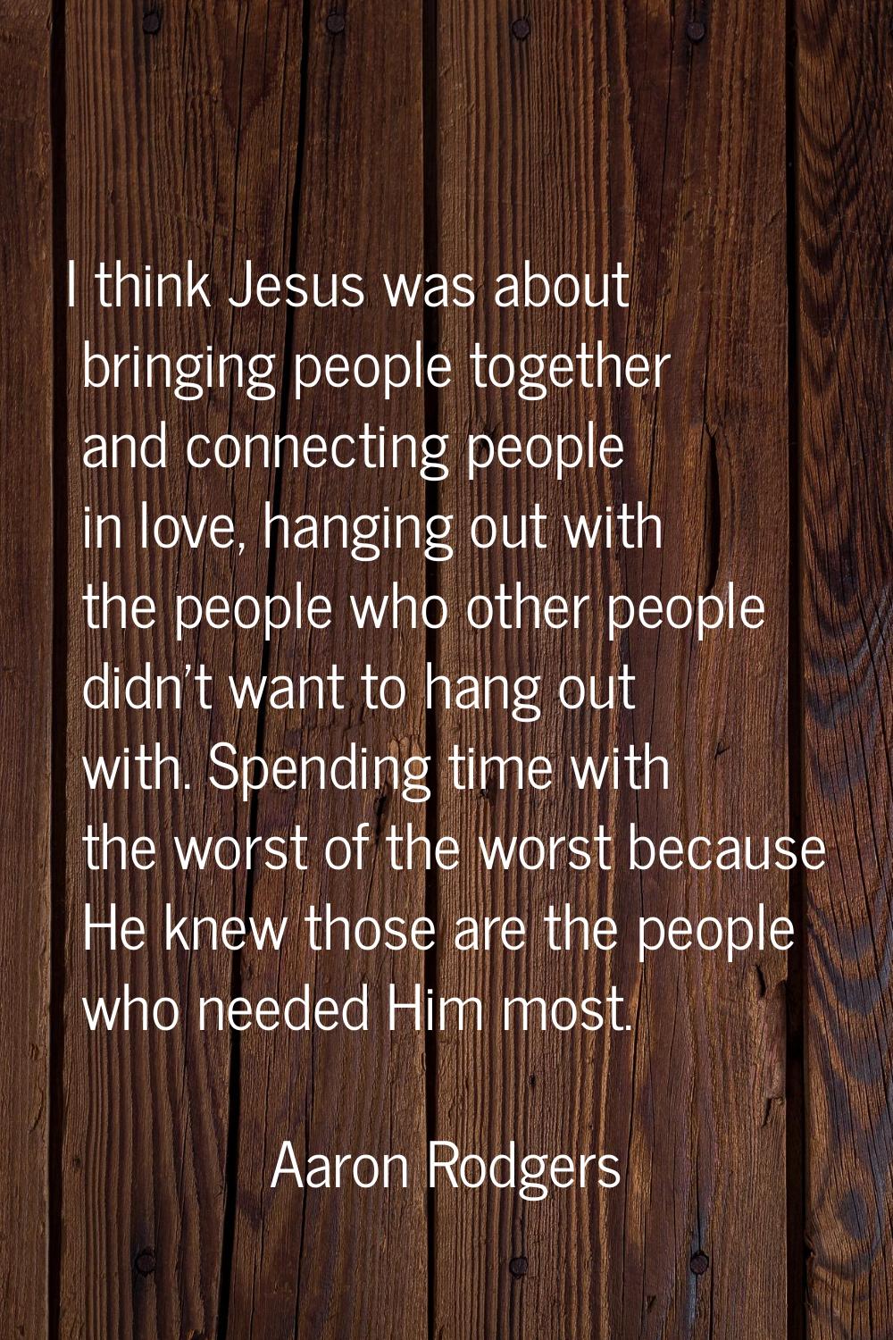 I think Jesus was about bringing people together and connecting people in love, hanging out with th