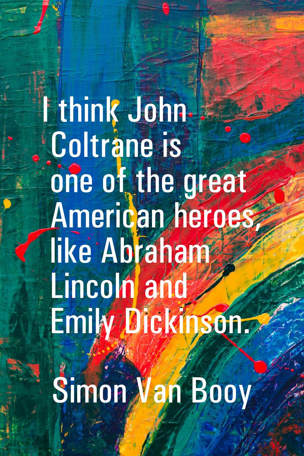 I think John Coltrane is one of the great American heroes, like Abraham Lincoln and Emily Dickinson