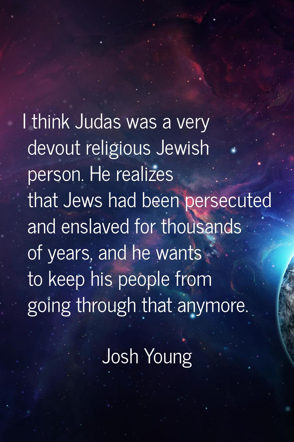 I think Judas was a very devout religious Jewish person. He realizes that Jews had been persecuted 