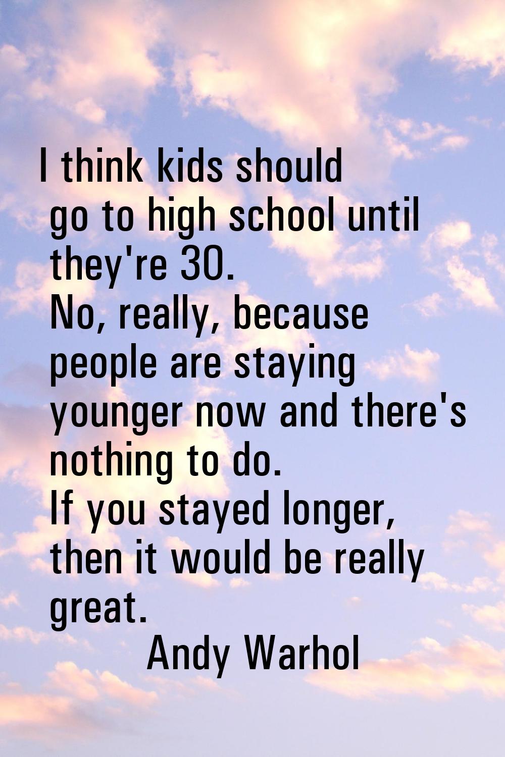 I think kids should go to high school until they're 30. No, really, because people are staying youn
