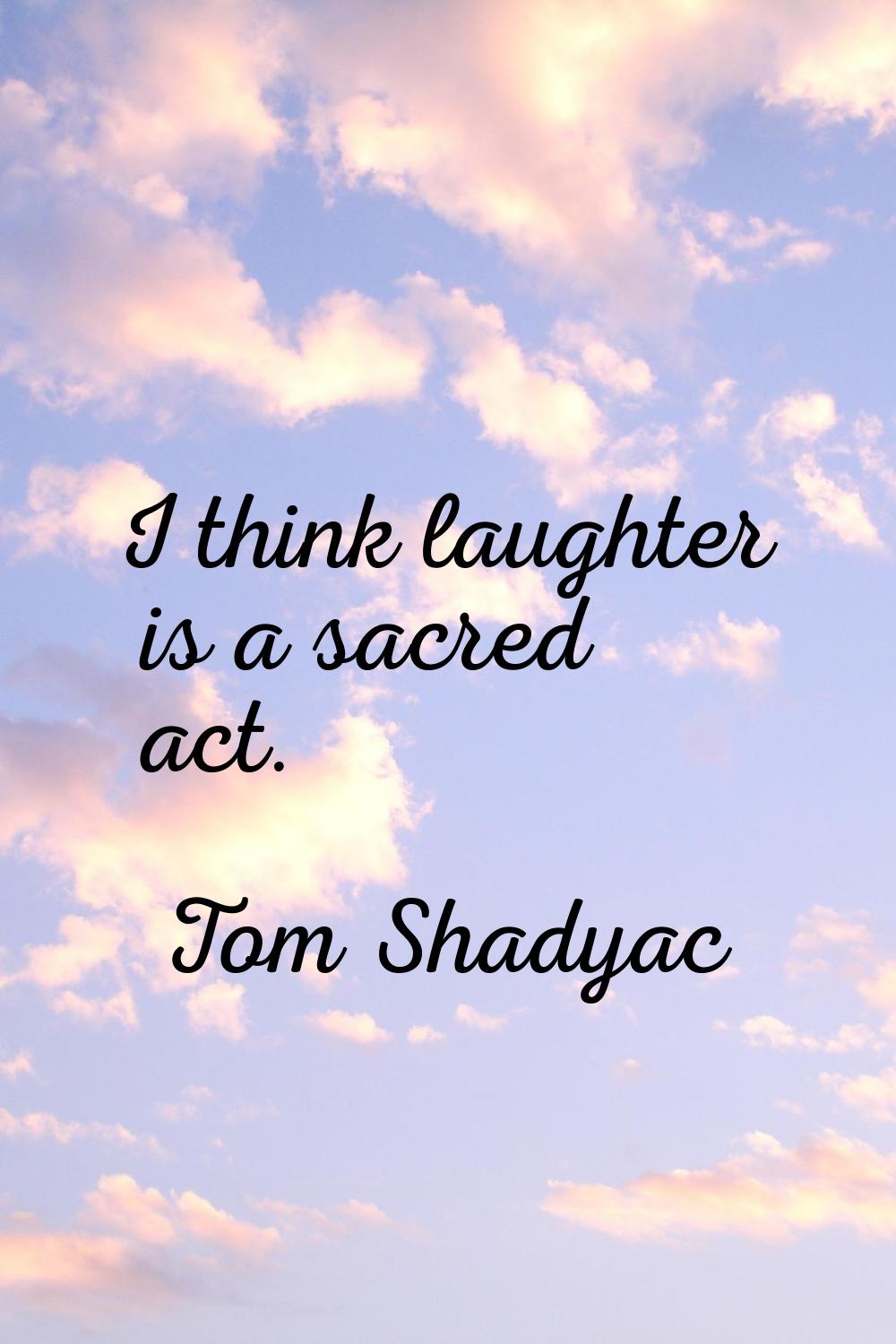 I think laughter is a sacred act.