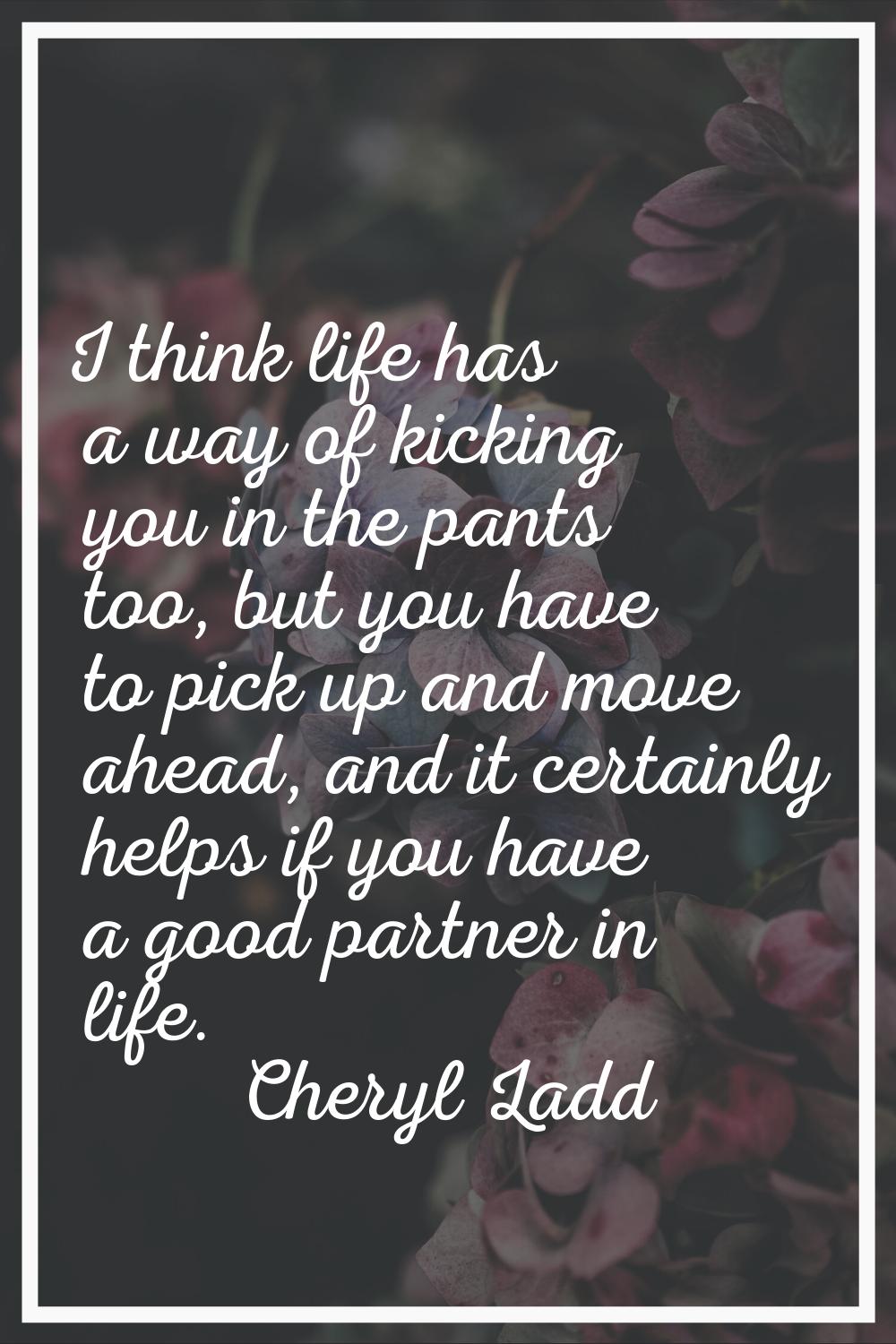 I think life has a way of kicking you in the pants too, but you have to pick up and move ahead, and