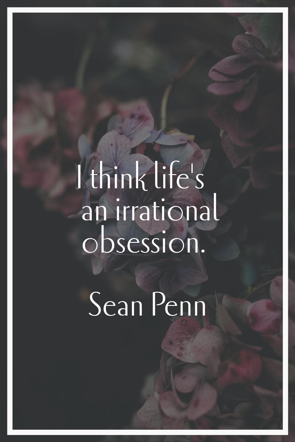 I think life's an irrational obsession.