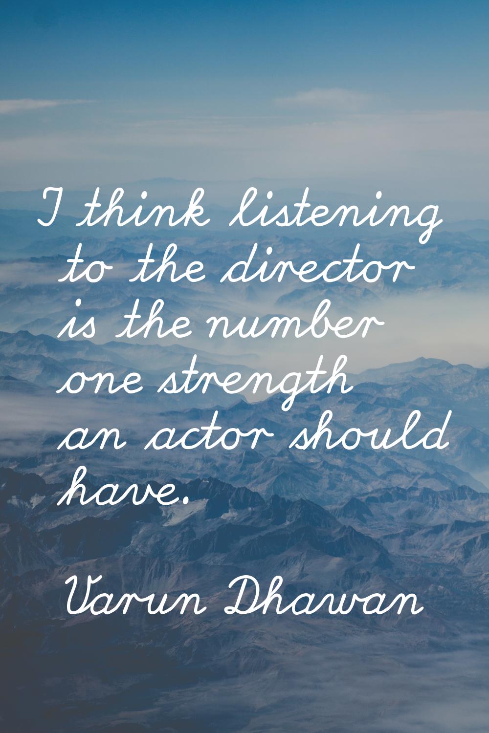 I think listening to the director is the number one strength an actor should have.