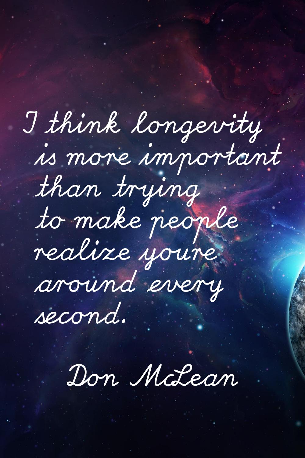 I think longevity is more important than trying to make people realize you're around every second.