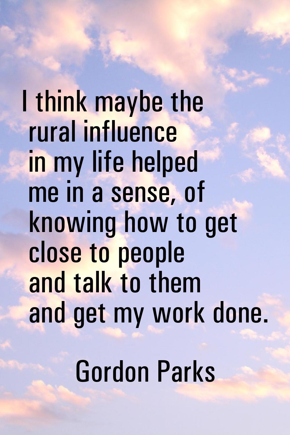 I think maybe the rural influence in my life helped me in a sense, of knowing how to get close to p