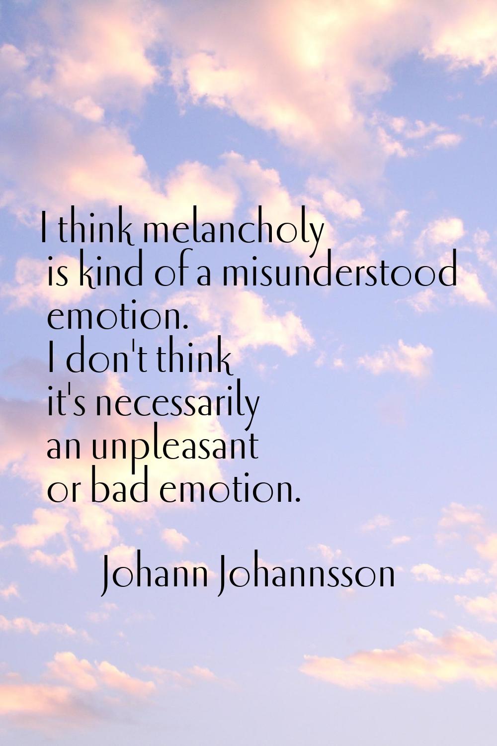 I think melancholy is kind of a misunderstood emotion. I don't think it's necessarily an unpleasant