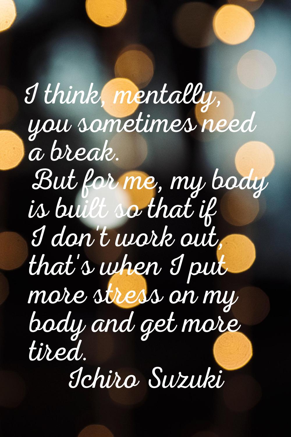 I think, mentally, you sometimes need a break. But for me, my body is built so that if I don't work