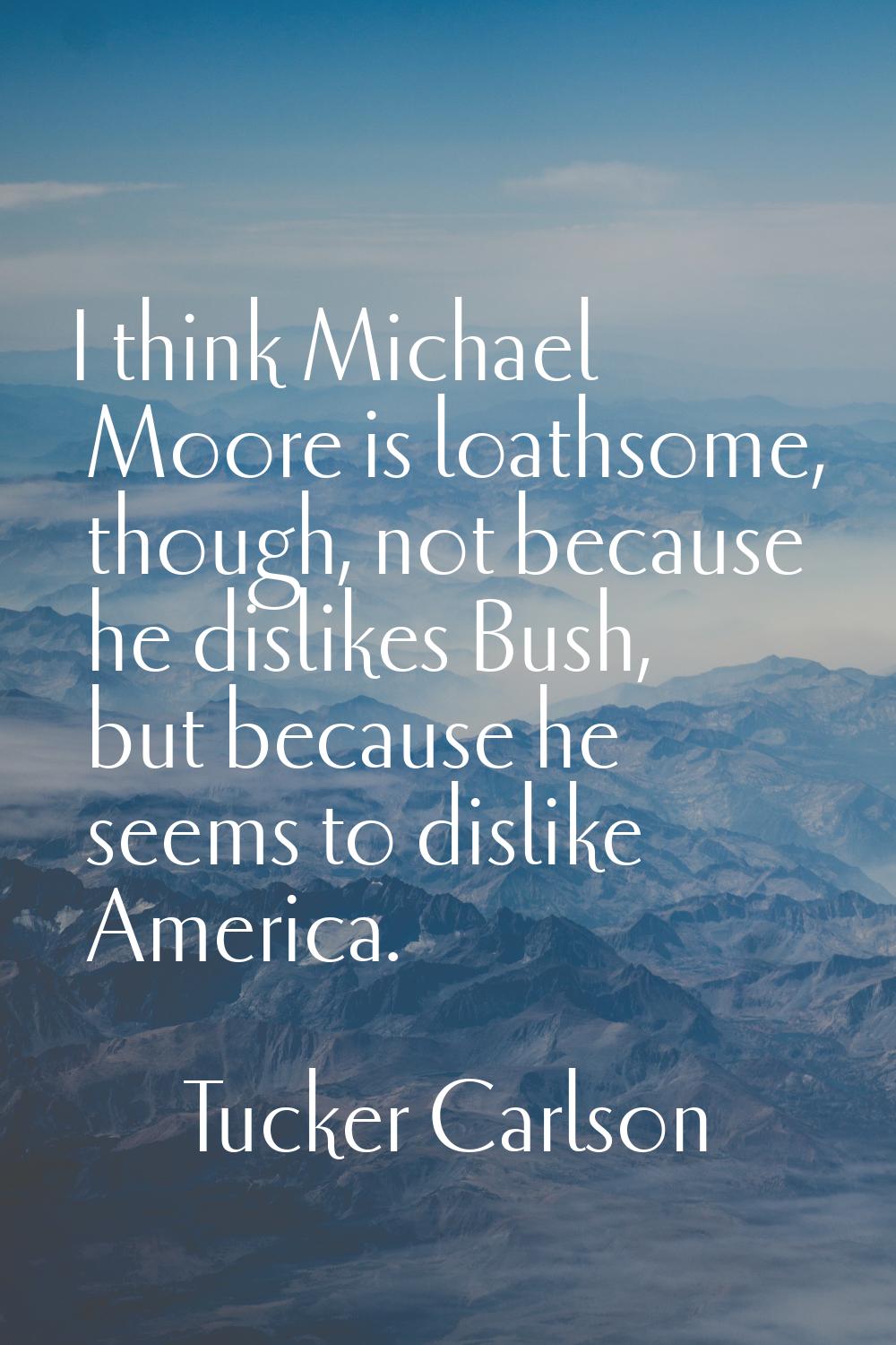 I think Michael Moore is loathsome, though, not because he dislikes Bush, but because he seems to d
