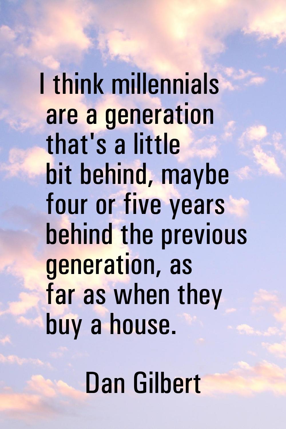 I think millennials are a generation that's a little bit behind, maybe four or five years behind th