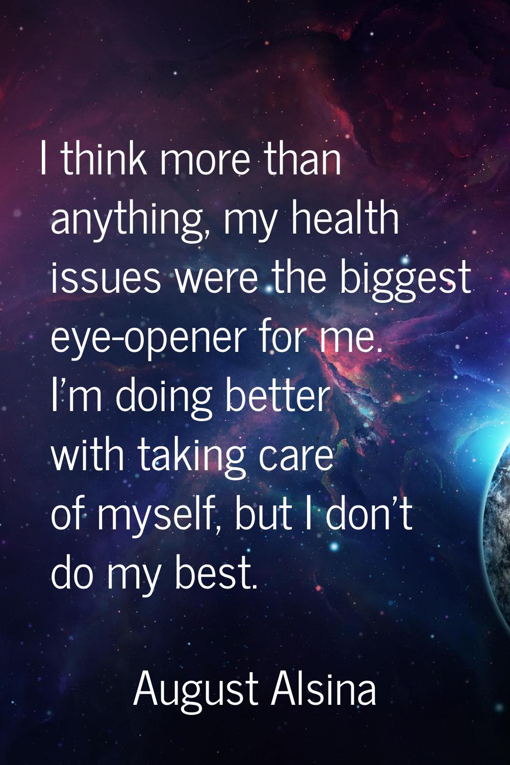 I think more than anything, my health issues were the biggest eye-opener for me. I'm doing better w