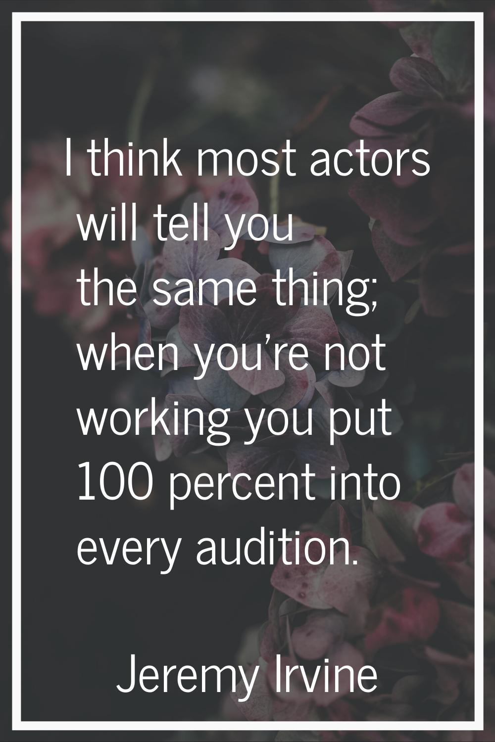 I think most actors will tell you the same thing; when you're not working you put 100 percent into 