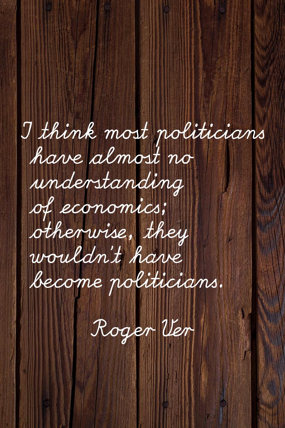 I think most politicians have almost no understanding of economics; otherwise, they wouldn't have b