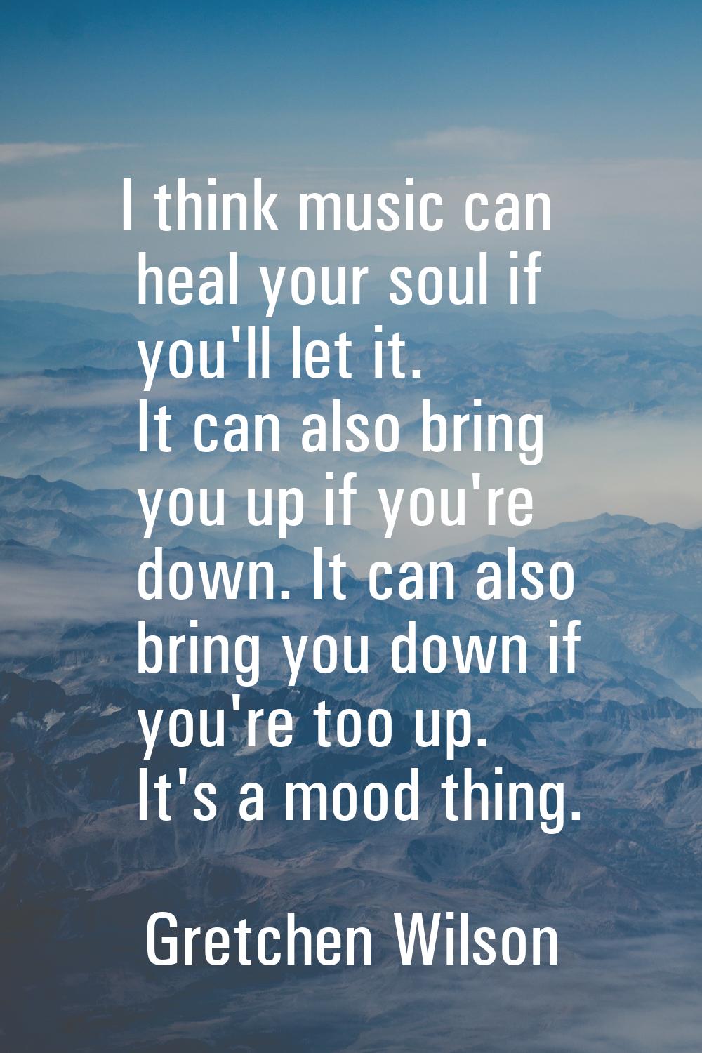 I think music can heal your soul if you'll let it. It can also bring you up if you're down. It can 