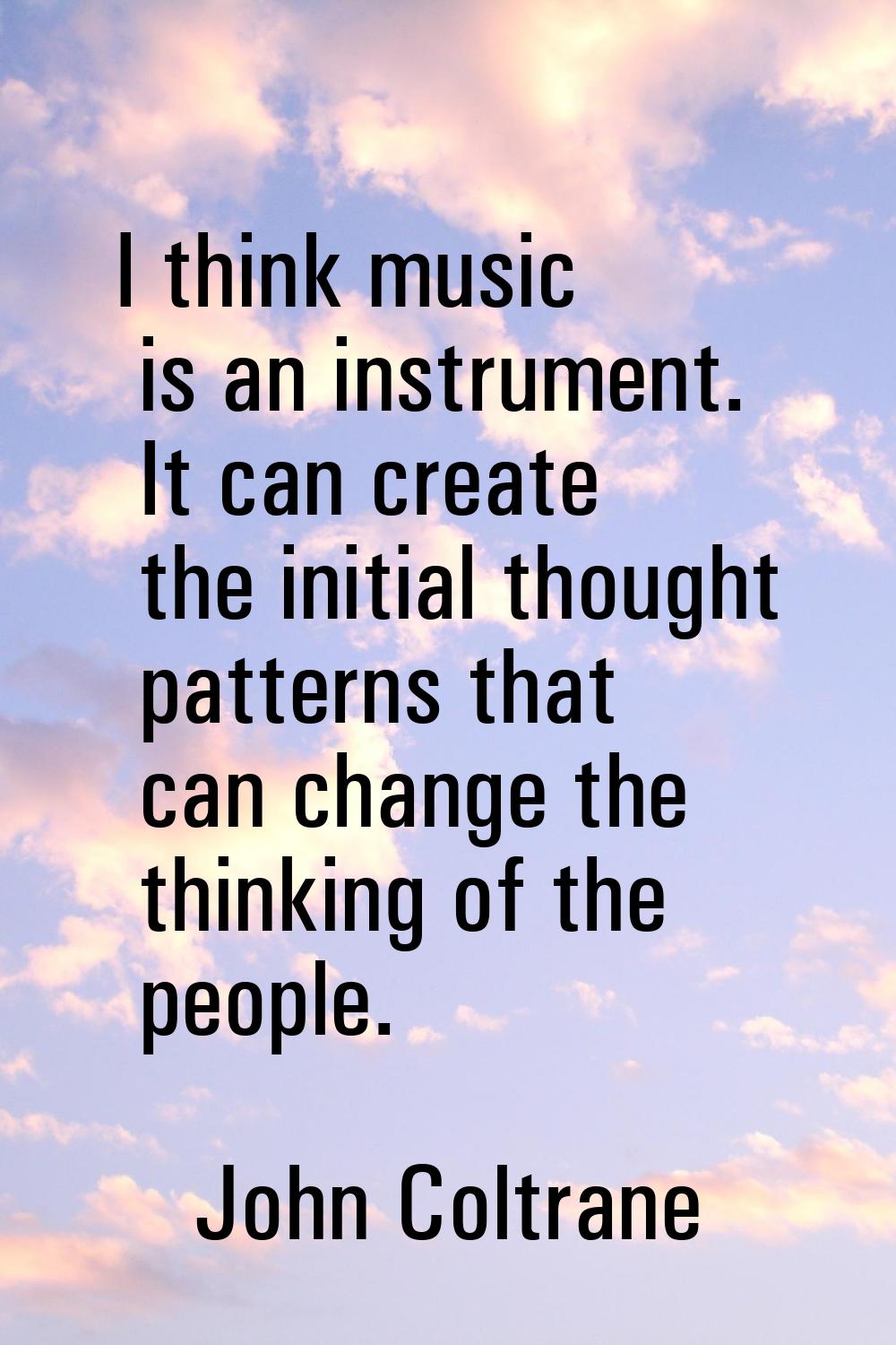 I think music is an instrument. It can create the initial thought patterns that can change the thin