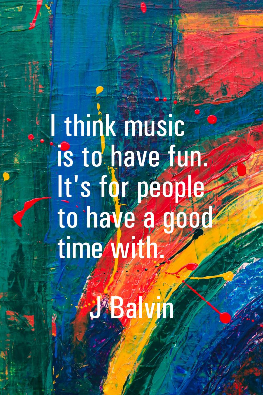 I think music is to have fun. It's for people to have a good time with.