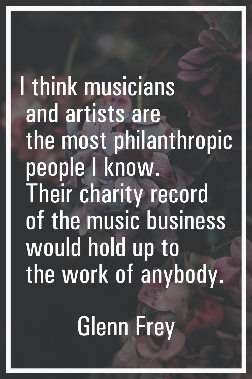 I think musicians and artists are the most philanthropic people I know. Their charity record of the