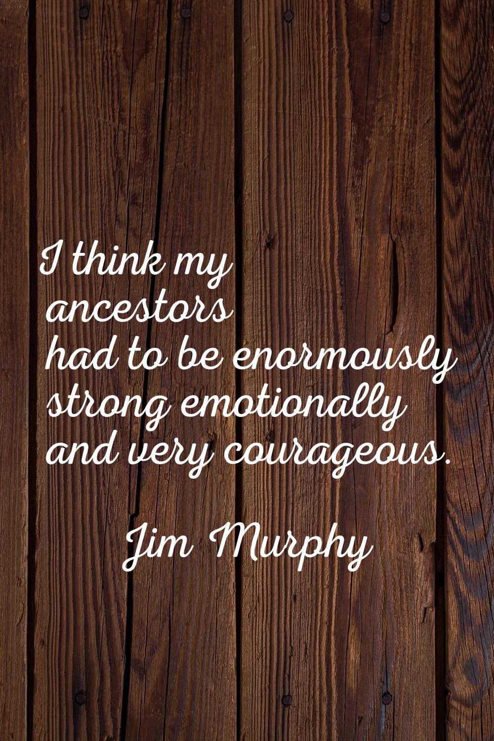 I think my ancestors had to be enormously strong emotionally and very courageous.